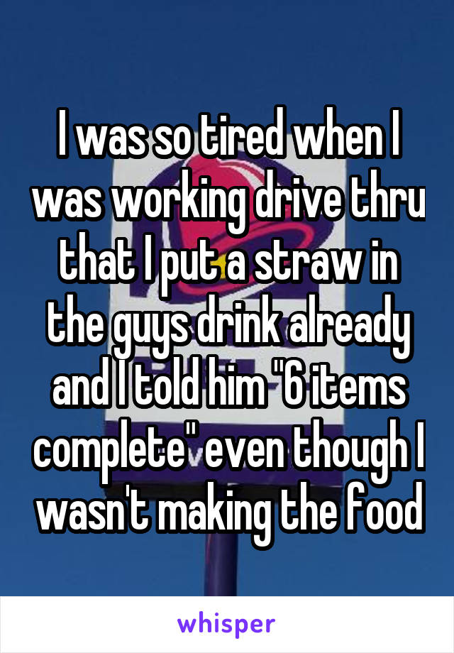 I was so tired when I was working drive thru that I put a straw in the guys drink already and I told him "6 items complete" even though I wasn't making the food