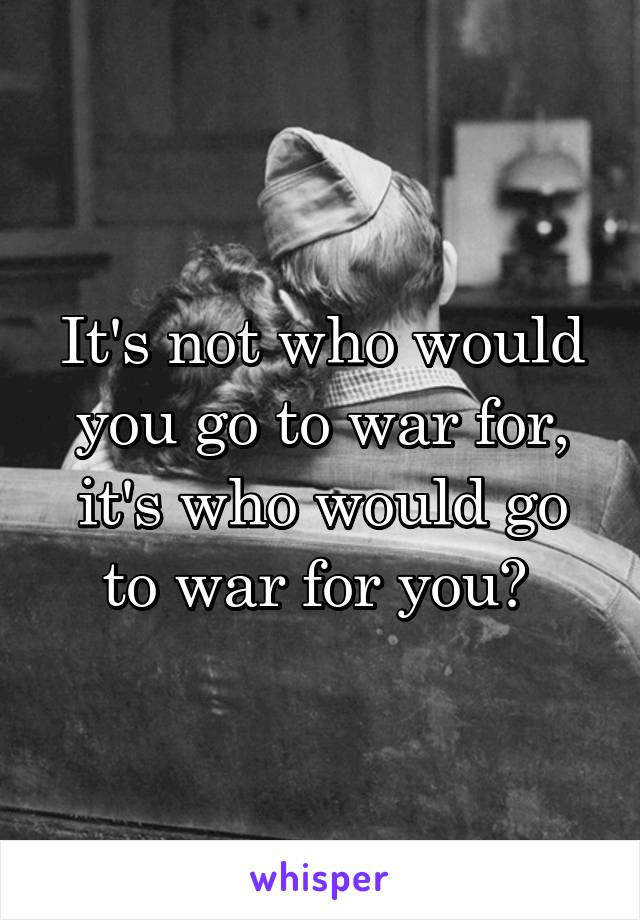 It's not who would you go to war for, it's who would go to war for you? 