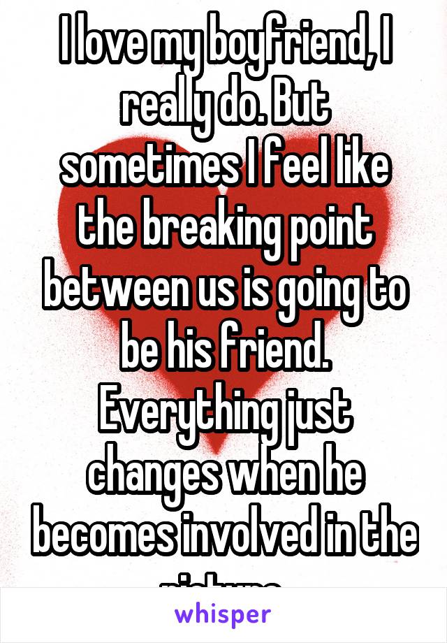 I love my boyfriend, I really do. But sometimes I feel like the breaking point between us is going to be his friend. Everything just changes when he becomes involved in the picture 