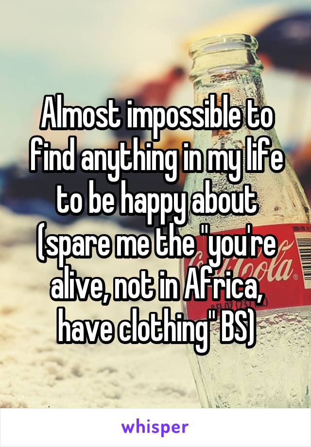 Almost impossible to find anything in my life to be happy about (spare me the "you're alive, not in Africa, have clothing" BS)