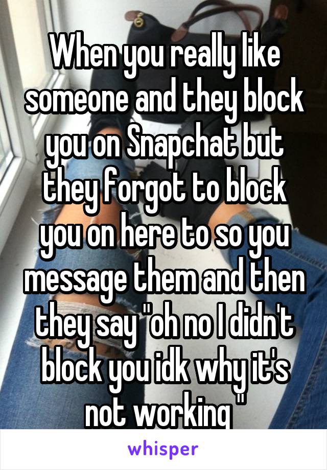 When you really like someone and they block you on Snapchat but they forgot to block you on here to so you message them and then they say "oh no I didn't block you idk why it's not working "