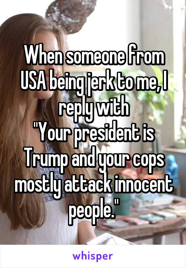 When someone from USA being jerk to me, I reply with
"Your president is Trump and your cops mostly attack innocent people."