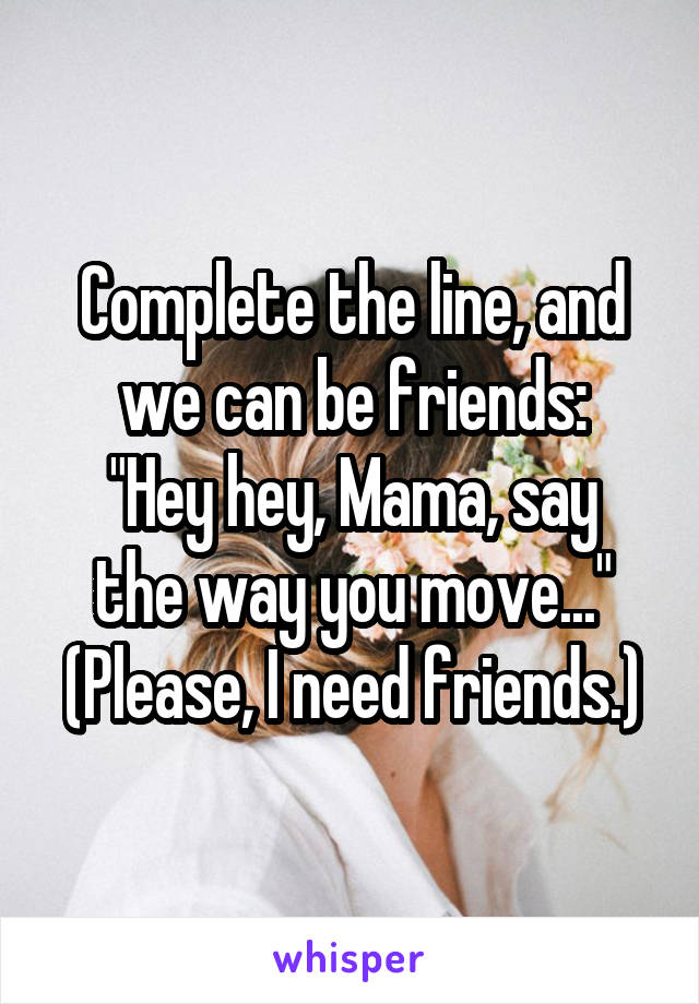 Complete the line, and we can be friends:
"Hey hey, Mama, say the way you move..."
(Please, I need friends.)