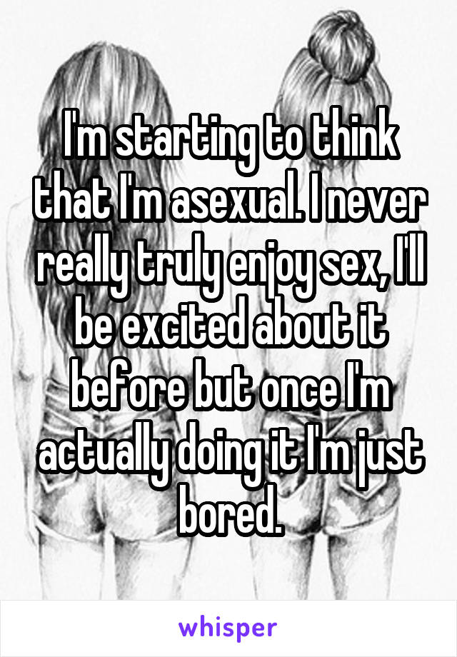 I'm starting to think that I'm asexual. I never really truly enjoy sex, I'll be excited about it before but once I'm actually doing it I'm just bored.