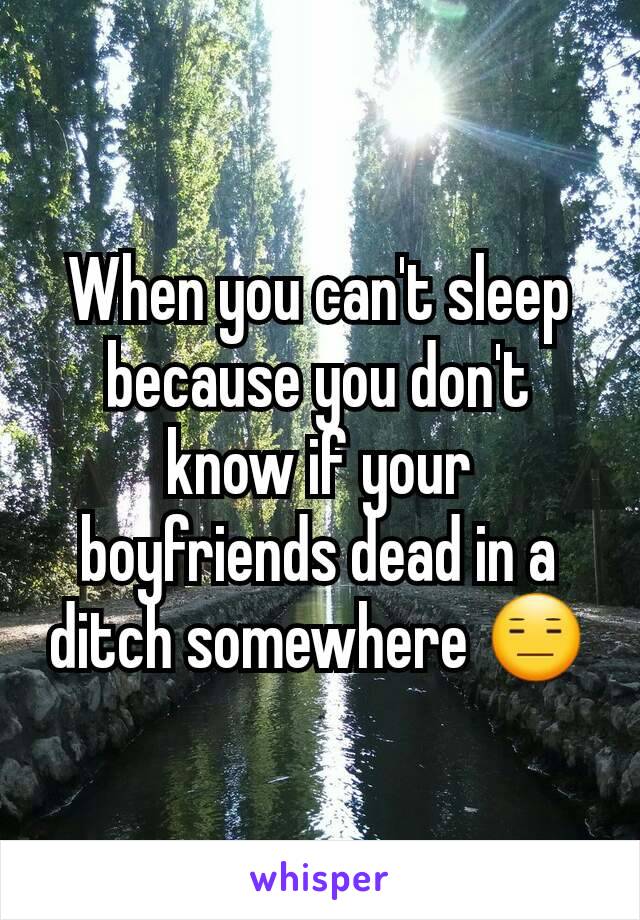 When you can't sleep because you don't know if your boyfriends dead in a ditch somewhere 😑