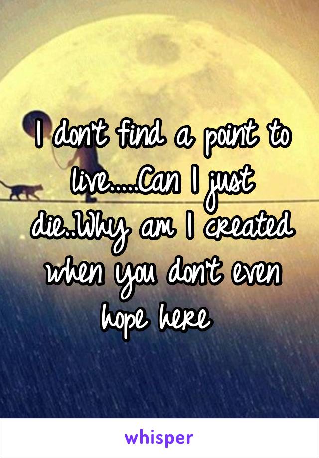 I don't find a point to live.....Can I just die..Why am I created when you don't even hope here 