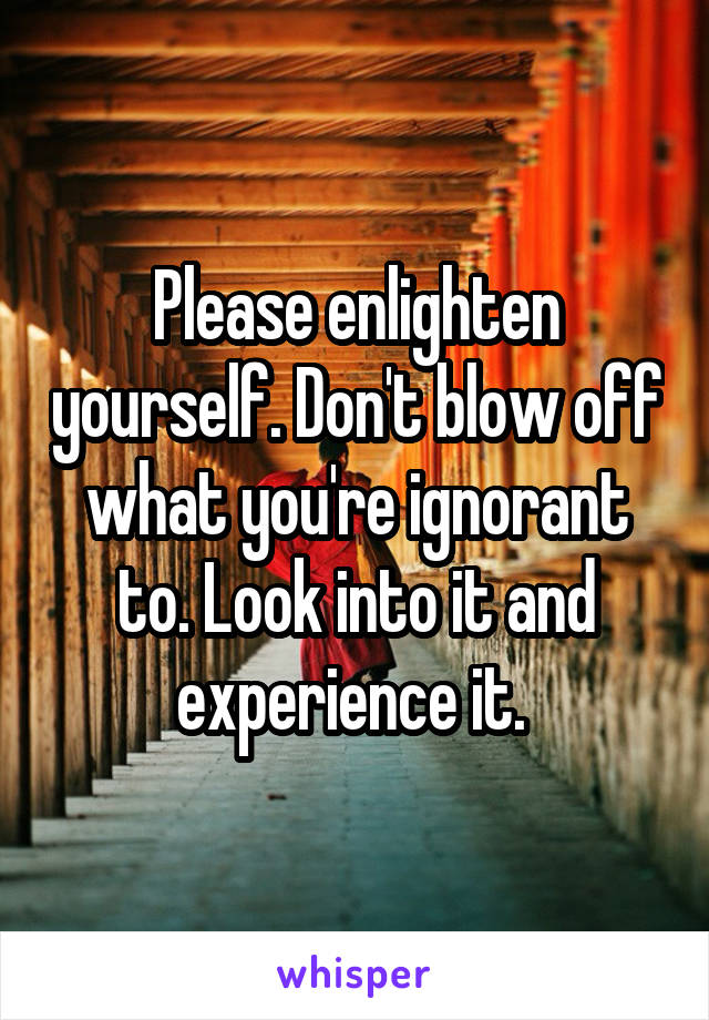 Please enlighten yourself. Don't blow off what you're ignorant to. Look into it and experience it. 