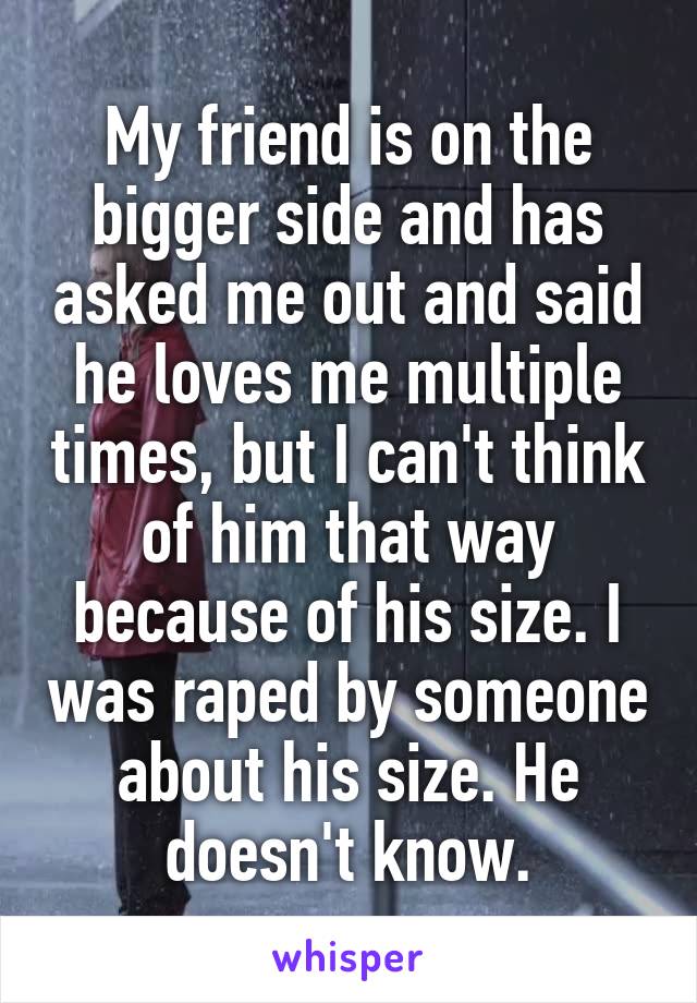 My friend is on the bigger side and has asked me out and said he loves me multiple times, but I can't think of him that way because of his size. I was raped by someone about his size. He doesn't know.