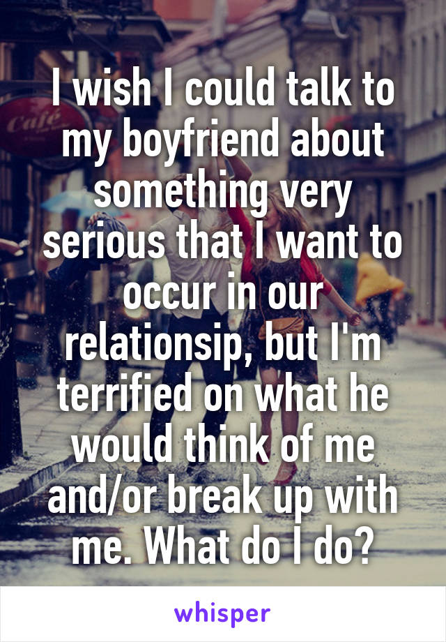 I wish I could talk to my boyfriend about something very serious that I want to occur in our relationsip, but I'm terrified on what he would think of me and/or break up with me. What do I do?