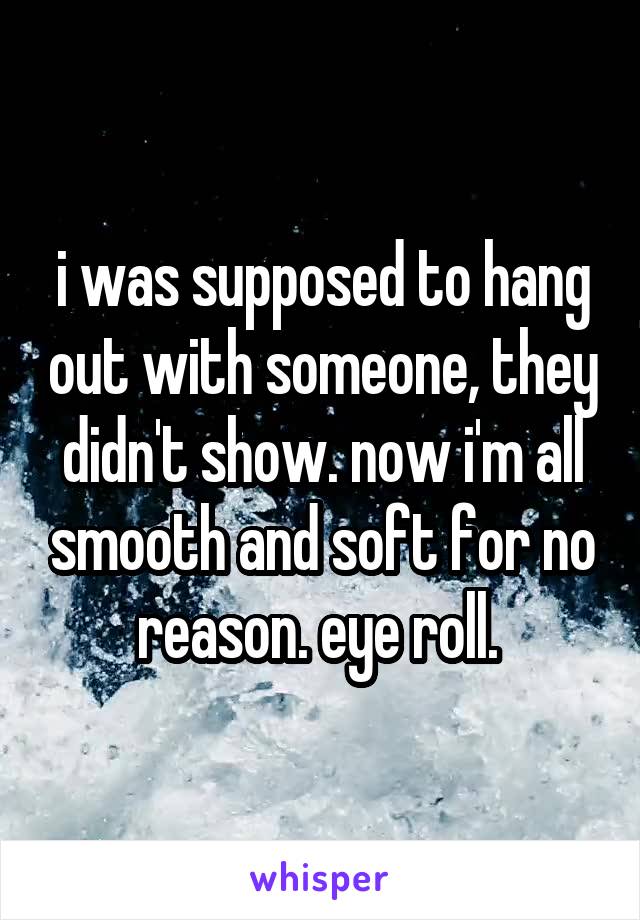 i was supposed to hang out with someone, they didn't show. now i'm all smooth and soft for no reason. eye roll. 