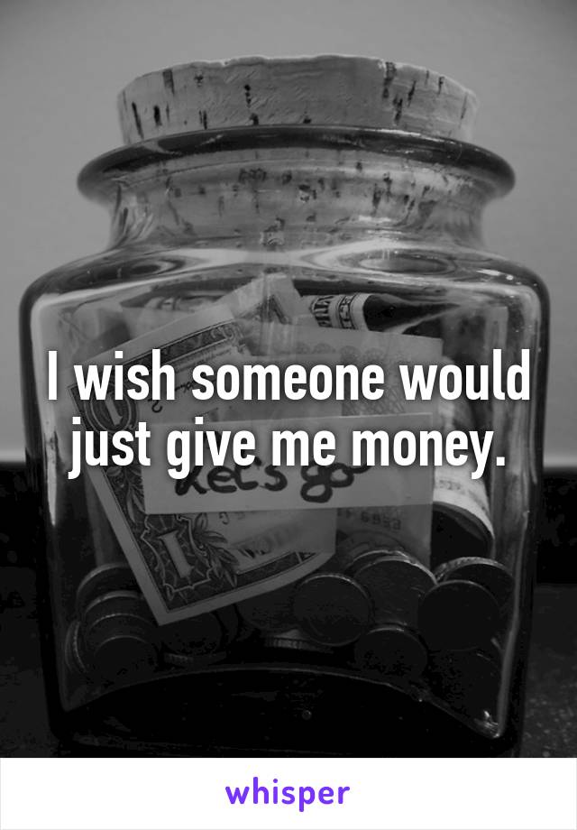 I wish someone would just give me money.