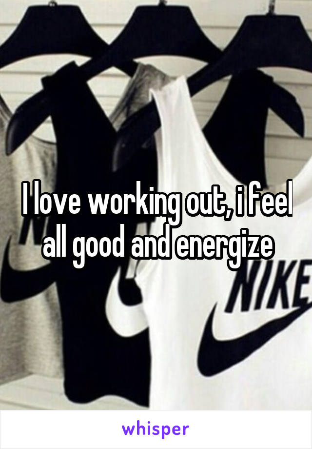 I love working out, i feel all good and energize