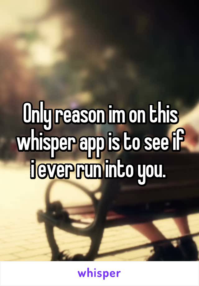 Only reason im on this whisper app is to see if i ever run into you. 