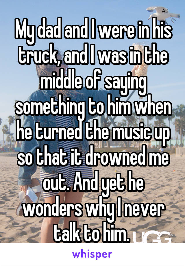 My dad and I were in his truck, and I was in the middle of saying something to him when he turned the music up so that it drowned me out. And yet he wonders why I never talk to him. 