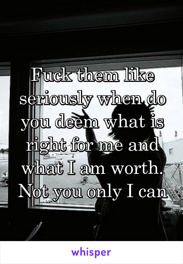 Fuck them like seriously when do you deem what is right for me and what I am worth. Not you only I can