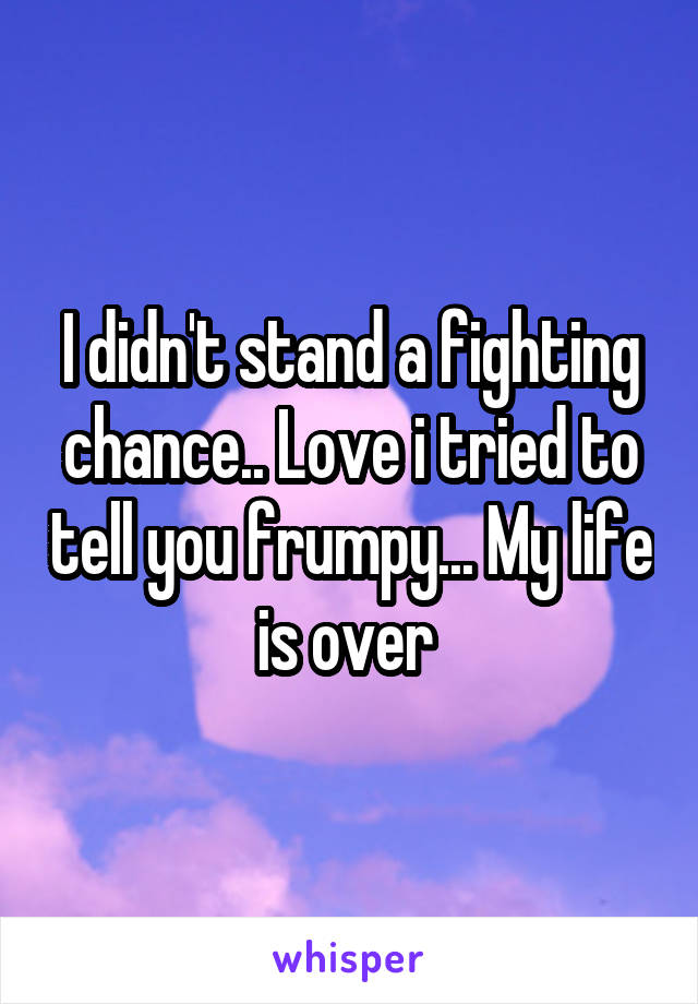 I didn't stand a fighting chance.. Love i tried to tell you frumpy... My life is over 