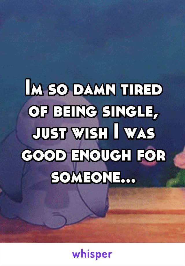 Im so damn tired of being single, just wish I was good enough for someone...