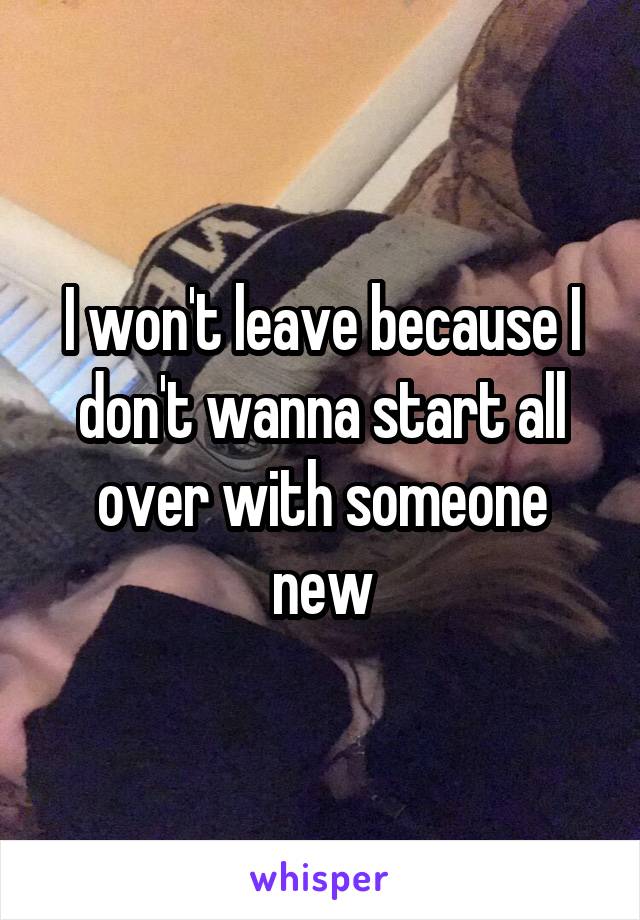 I won't leave because I don't wanna start all over with someone new