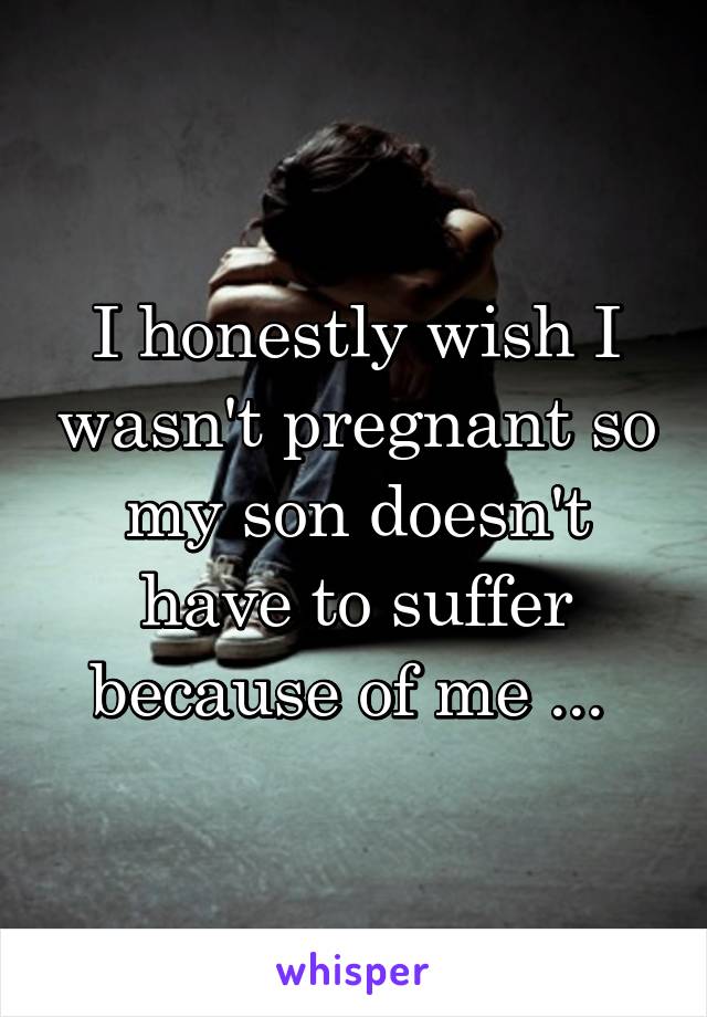 I honestly wish I wasn't pregnant so my son doesn't have to suffer because of me ... 