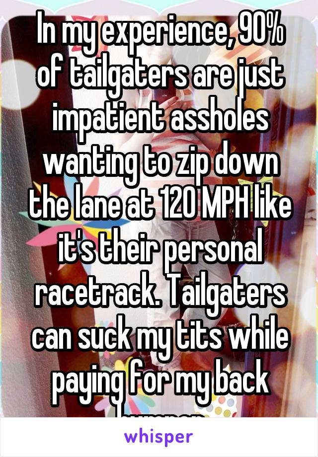 In my experience, 90% of tailgaters are just impatient assholes wanting to zip down the lane at 120 MPH like it's their personal racetrack. Tailgaters can suck my tits while paying for my back bumper