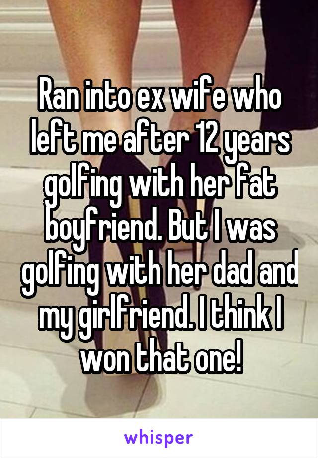 Ran into ex wife who left me after 12 years golfing with her fat boyfriend. But I was golfing with her dad and my girlfriend. I think I won that one!