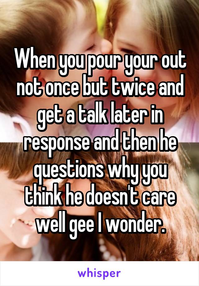 When you pour your out not once but twice and get a talk later in response and then he questions why you think he doesn't care well gee I wonder.