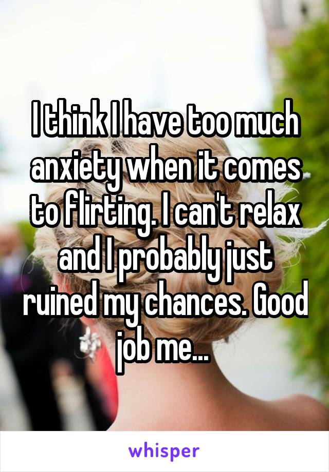 I think I have too much anxiety when it comes to flirting. I can't relax and I probably just ruined my chances. Good job me... 