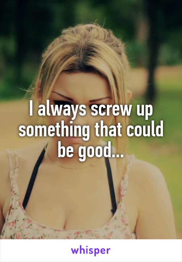 I always screw up something that could be good...