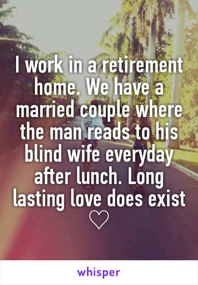 I work in a retirement home. We have a married couple where the man reads to his blind wife everyday after lunch. Long lasting love does exist ♡