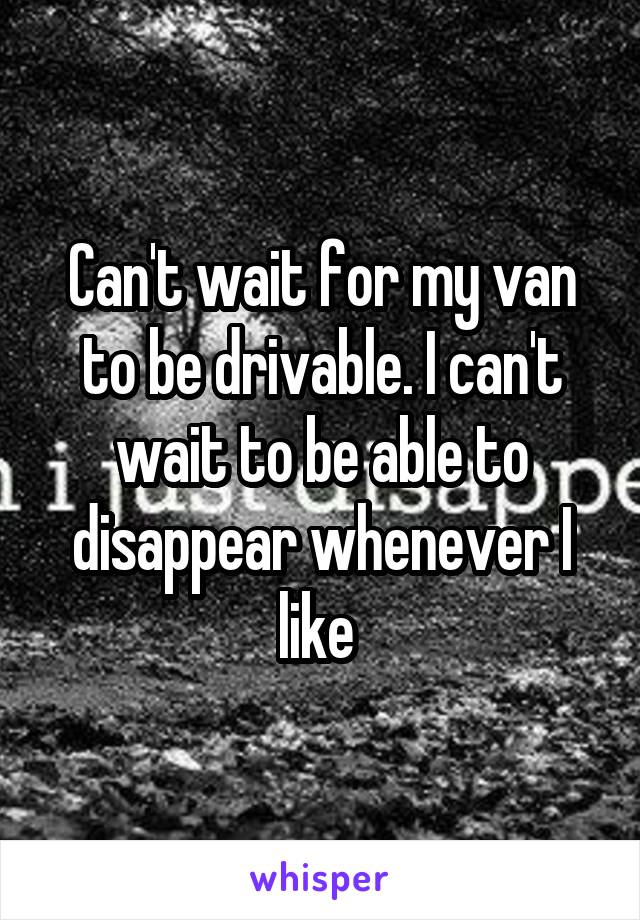 Can't wait for my van to be drivable. I can't wait to be able to disappear whenever I like 