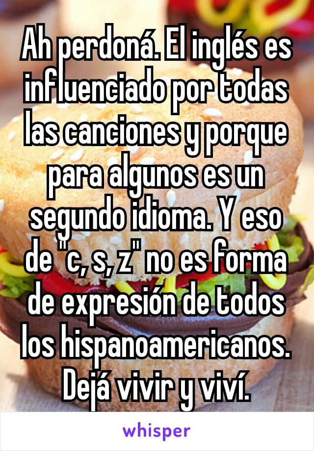 Ah perdoná. El inglés es influenciado por todas las canciones y porque para algunos es un segundo idioma. Y eso de "c, s, z" no es forma de expresión de todos los hispanoamericanos. Dejá vivir y viví.