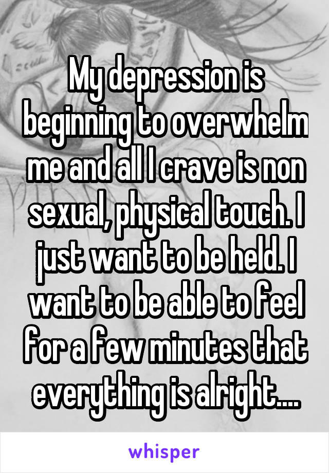 My depression is beginning to overwhelm me and all I crave is non sexual, physical touch. I just want to be held. I want to be able to feel for a few minutes that everything is alright....