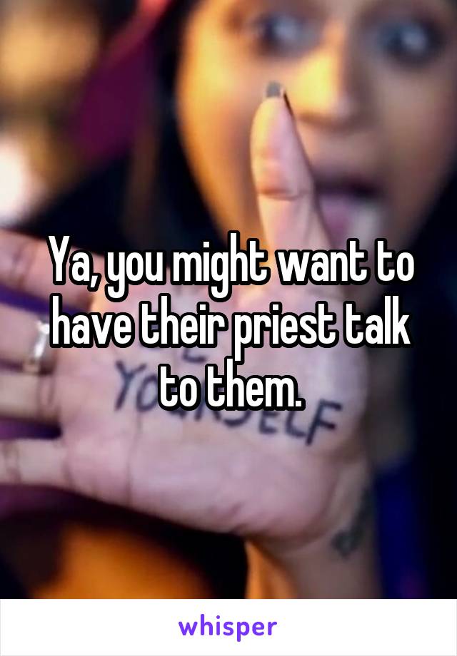 Ya, you might want to have their priest talk to them.