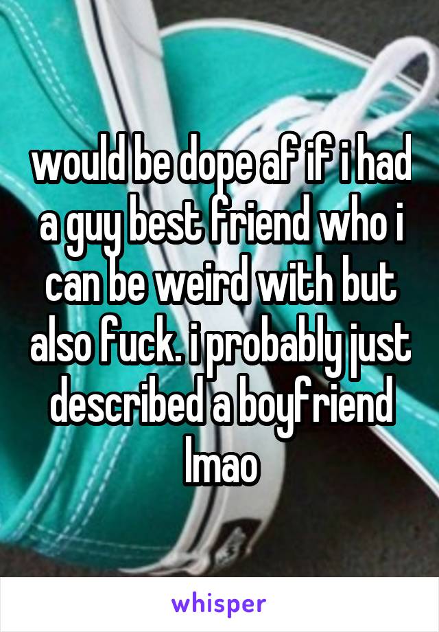 would be dope af if i had a guy best friend who i can be weird with but also fuck. i probably just described a boyfriend lmao