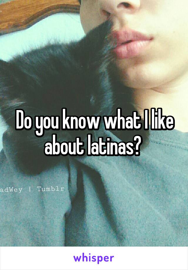 Do you know what I like about latinas? 