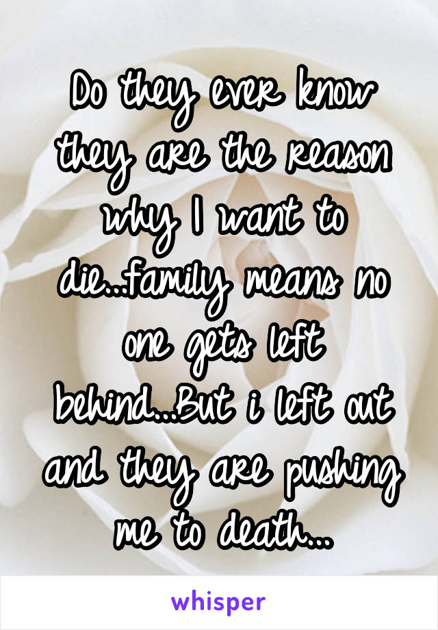 Do they ever know they are the reason why I want to die...family means no one gets left behind...But i left out and they are pushing me to death...