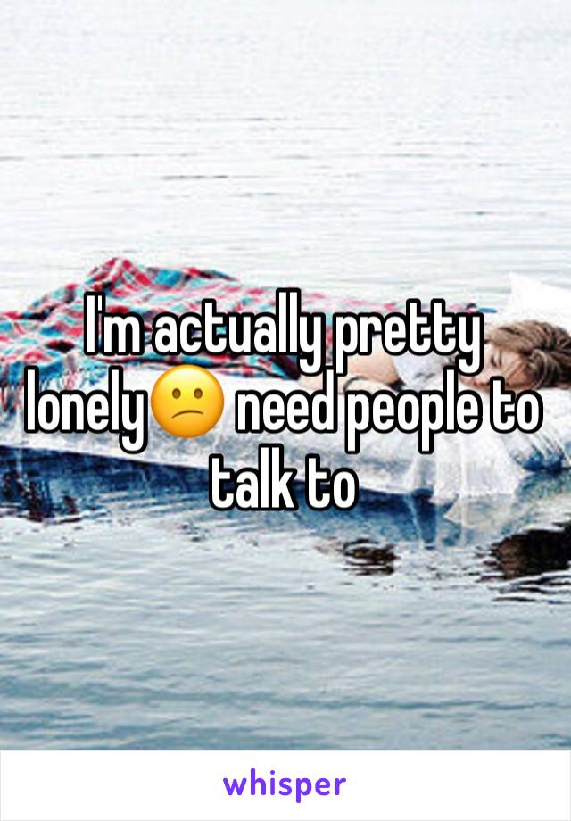 I'm actually pretty lonely😕 need people to talk to