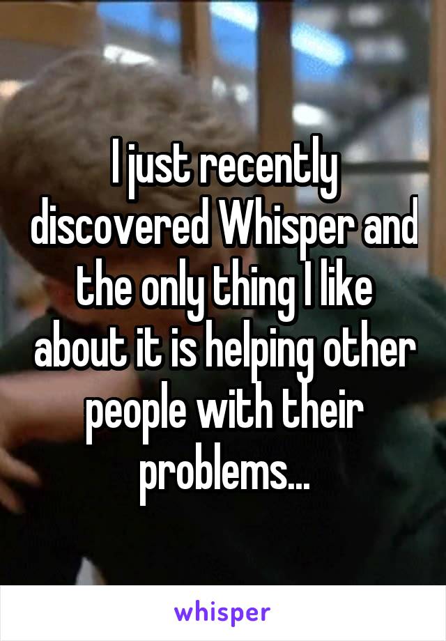 I just recently discovered Whisper and the only thing I like about it is helping other people with their problems...