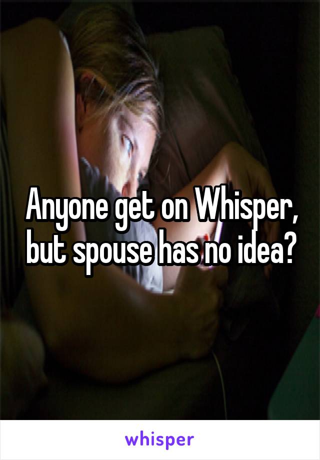 Anyone get on Whisper, but spouse has no idea?