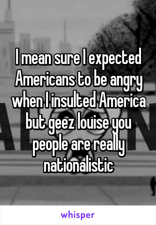 I mean sure I expected Americans to be angry when I insulted America but geez louise you people are really nationalistic