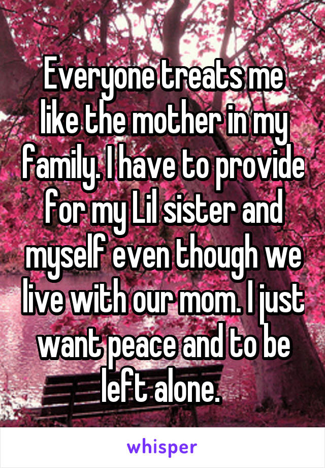 Everyone treats me like the mother in my family. I have to provide for my Lil sister and myself even though we live with our mom. I just want peace and to be left alone. 