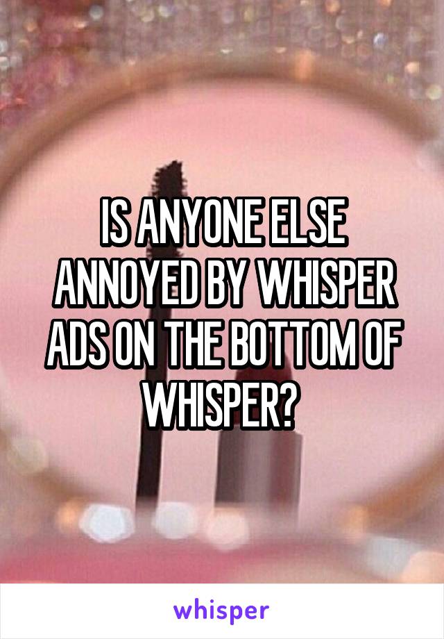 IS ANYONE ELSE ANNOYED BY WHISPER ADS ON THE BOTTOM OF WHISPER? 