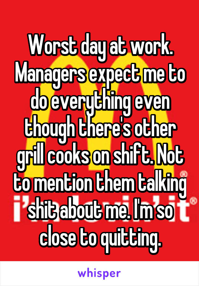 Worst day at work. Managers expect me to do everything even though there's other grill cooks on shift. Not to mention them talking shit about me. I'm so close to quitting.