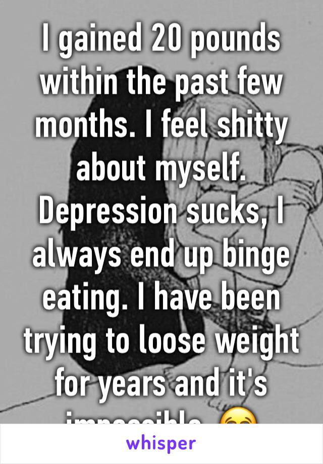 I gained 20 pounds within the past few months. I feel shitty about myself. Depression sucks, I always end up binge eating. I have been trying to loose weight for years and it's impossible. 😭