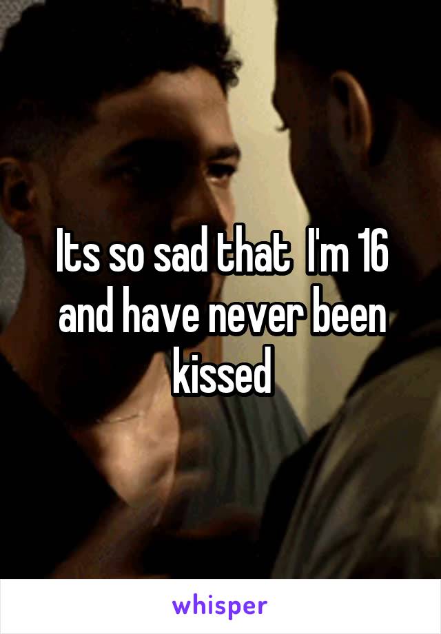 Its so sad that  I'm 16 and have never been kissed