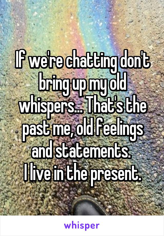 If we're chatting don't bring up my old whispers... That's the past me, old feelings and statements. 
I live in the present.