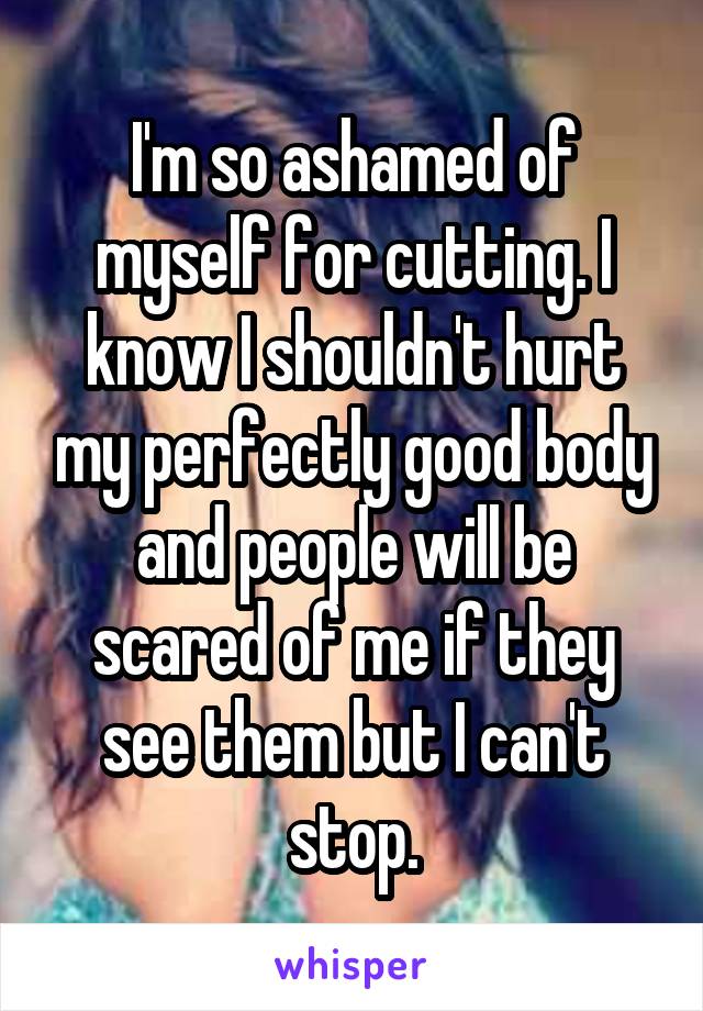 I'm so ashamed of myself for cutting. I know I shouldn't hurt my perfectly good body and people will be scared of me if they see them but I can't stop.