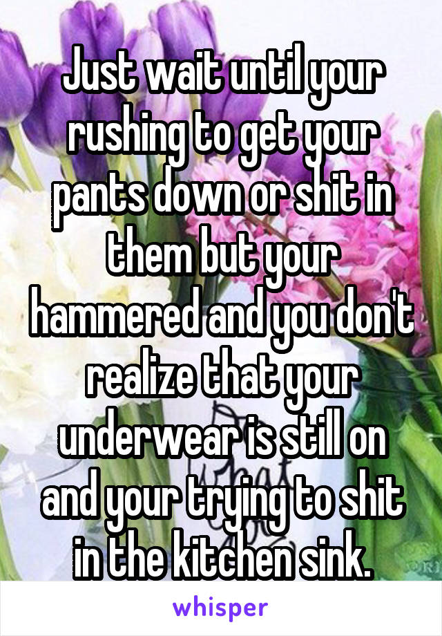 Just wait until your rushing to get your pants down or shit in them but your hammered and you don't realize that your underwear is still on and your trying to shit in the kitchen sink.