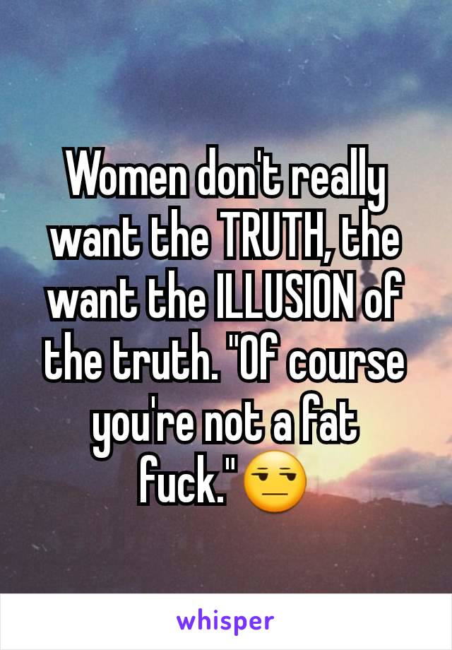 Women don't really want the TRUTH, the want the ILLUSION of the truth. "Of course you're not a fat fuck."😒