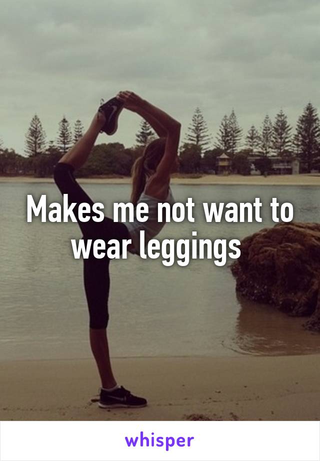 Makes me not want to wear leggings 